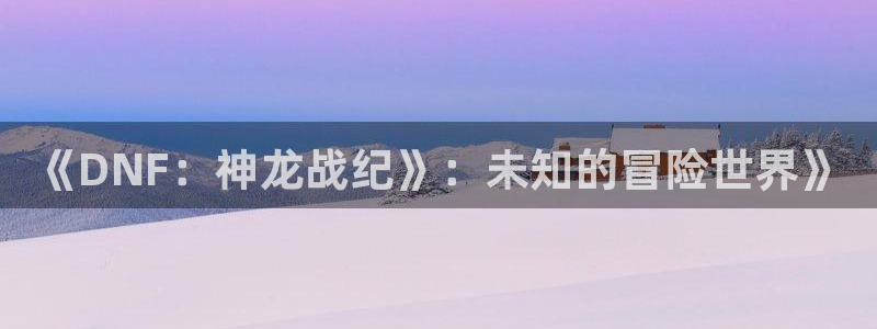 极悦娱乐app官方免费下载安装：《DNF：神龙战纪》：未知的