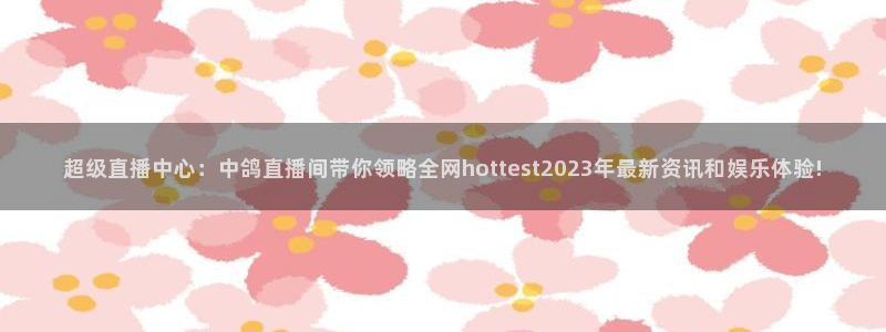 球友直播：超级直播中心：中鸽直播间带你领略全网hottest2023年最新资讯和娱乐体验!